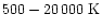 $500 - 20\,000\;\mathrm{K}$