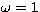 $\omega = 1$