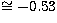 $\cong -
0.53$
