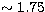 $\sim 1.75$