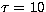 $\tau =10$