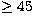 $\geq 45$