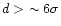 $d > \, \, \sim 6\sigma$