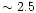$\sim 2.5$