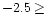 $-2.5\geq $