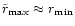 $\tilde r_{\rm max}\approx r_{\rm min}$