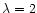 $\lambda = 2$