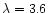 $\lambda = 3.6$