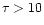 $\tau > 10$