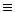 $\equiv$