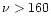 $\nu > 160$