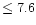$\leq7.6$