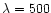 $\lambda= 500$