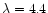 $\lambda = 4.4$