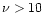 $\nu > 10$