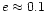 $e \approx 0.1$
