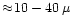 $\approx\!10-40\,\mu$