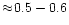 $\approx\!0.5-0.6$