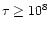 $\tau \geq 10^8$